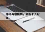IM电竞体育平台-孙杨再创佳绩，刷新个人纪录。