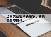 IM电竞赌博-辽宁男篮签约新东家，新赛季备受期待。