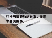 IM电竞赌博-辽宁男篮签约新东家，新赛季备受期待。