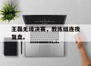 IM电竞赌博-王磊无缘决赛，教练组连夜复盘。