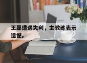 IM电竞体育平台-王磊遭遇失利，主教练表示遗憾。
