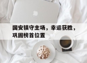 IM电竞-国安镇守主场，幸运获胜，巩固榜首位置