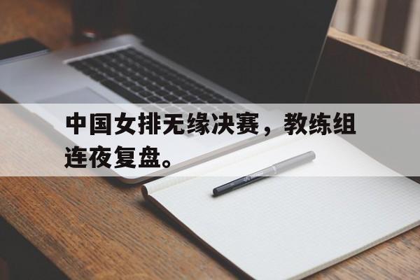 中国女排无缘决赛，教练组连夜复盘。