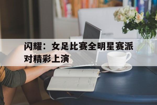 闪耀：女足比赛全明星赛派对精彩上演