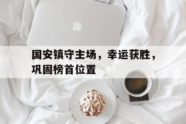 国安镇守主场，幸运获胜，巩固榜首位置