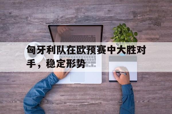 匈牙利队在欧预赛中大胜对手，稳定形势
