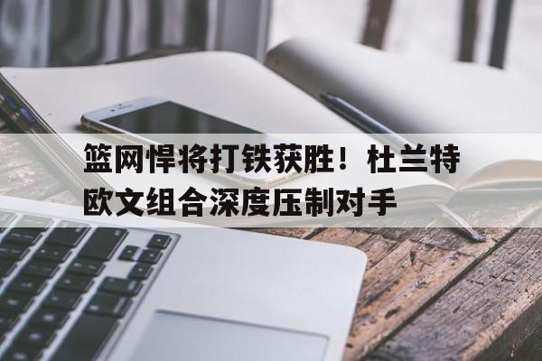篮网悍将打铁获胜！杜兰特欧文组合深度压制对手