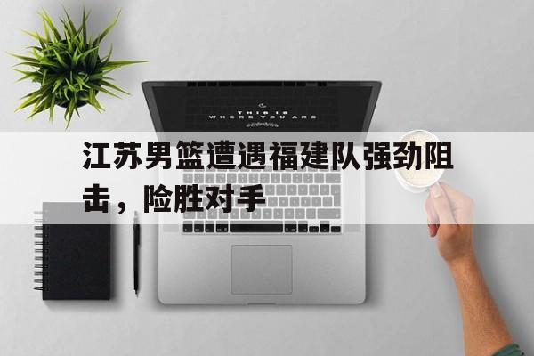 江苏男篮遭遇福建队强劲阻击，险胜对手