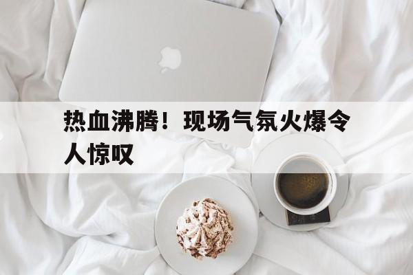热血沸腾！现场气氛火爆令人惊叹