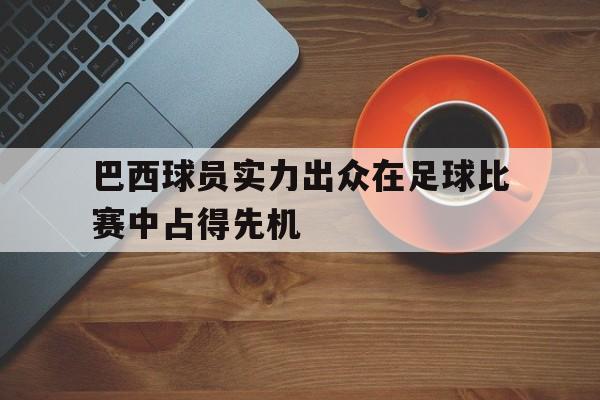 巴西球员实力出众在足球比赛中占得先机