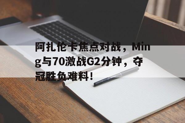 阿扎伦卡焦点对战，Ming与70激战G2分钟，夺冠胜负难料！
